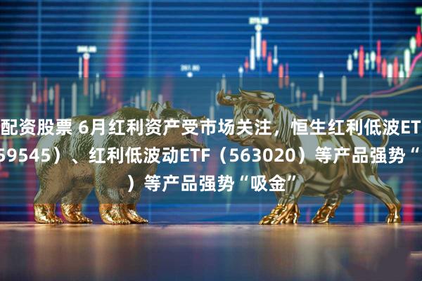 配资股票 6月红利资产受市场关注，恒生红利低波ETF（159545）、红利低波动ETF（563020）等产品强势“吸金”