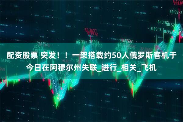 配资股票 突发！！一架搭载约50人俄罗斯客机于今日在阿穆尔州失联_进行_相关_飞机