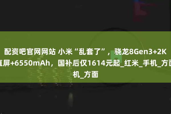 配资吧官网网站 小米“乱套了”，骁龙8Gen3+2K直屏+6550mAh，国补后仅1614元起_红米_手机_方面