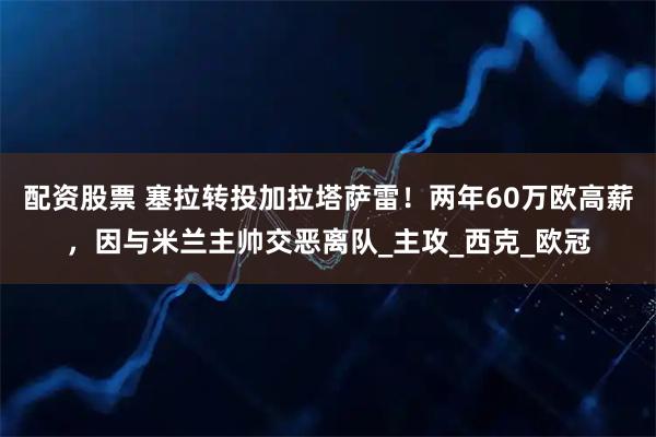 配资股票 塞拉转投加拉塔萨雷！两年60万欧高薪，因与米兰主帅交恶离队_主攻_西克_欧冠