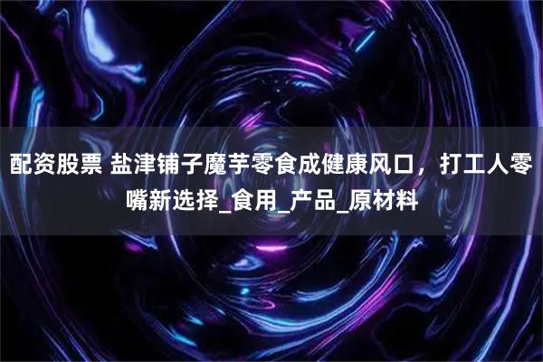 配资股票 盐津铺子魔芋零食成健康风口，打工人零嘴新选择_食用_产品_原材料