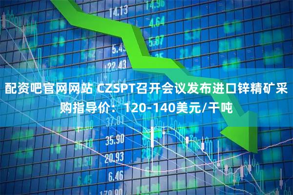 配资吧官网网站 CZSPT召开会议发布进口锌精矿采购指导价：120-140美元/干吨