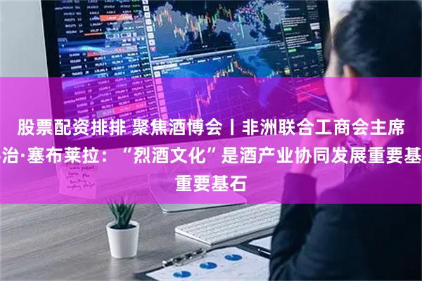 股票配资排排 聚焦酒博会丨非洲联合工商会主席乔治·塞布莱拉:“烈酒文化”是酒产业协同发展重要基石