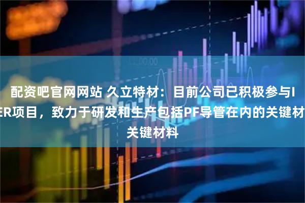 配资吧官网网站 久立特材：目前公司已积极参与ITER项目，致力于研发和生产包括PF导管在内的关键材料