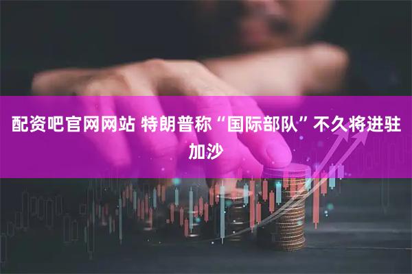 配资吧官网网站 特朗普称“国际部队”不久将进驻加沙