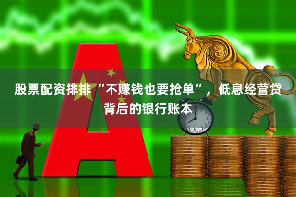 股票配资排排 “不赚钱也要抢单”，低息经营贷背后的银行账本