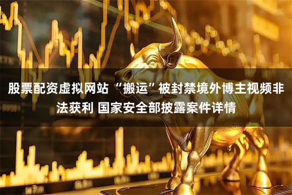 股票配资虚拟网站 “搬运”被封禁境外博主视频非法获利 国家安全部披露案件详情