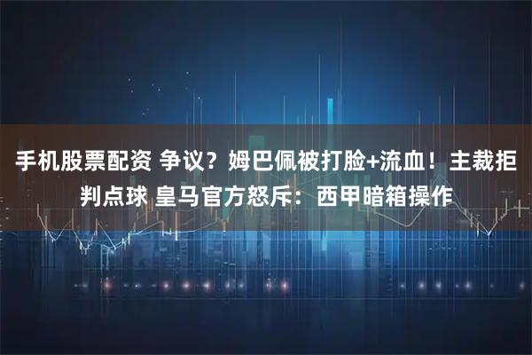 手机股票配资 争议？姆巴佩被打脸+流血！主裁拒判点球 皇马官方怒斥：西甲暗箱操作