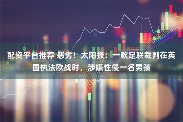 配资平台推荐 恶劣！太阳报：一欧足联裁判在英国执法欧战时，涉嫌性侵一名男孩