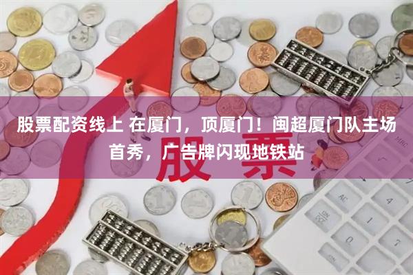 股票配资线上 在厦门，顶厦门！闽超厦门队主场首秀，广告牌闪现地铁站