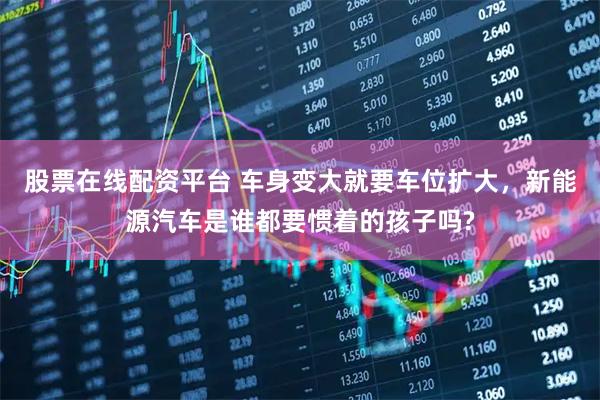 股票在线配资平台 车身变大就要车位扩大，新能源汽车是谁都要惯着的孩子吗?