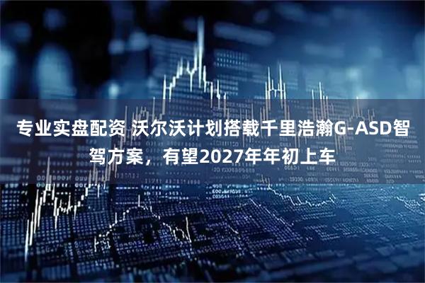 专业实盘配资 沃尔沃计划搭载千里浩瀚G-ASD智驾方案，有望2027年年初上车