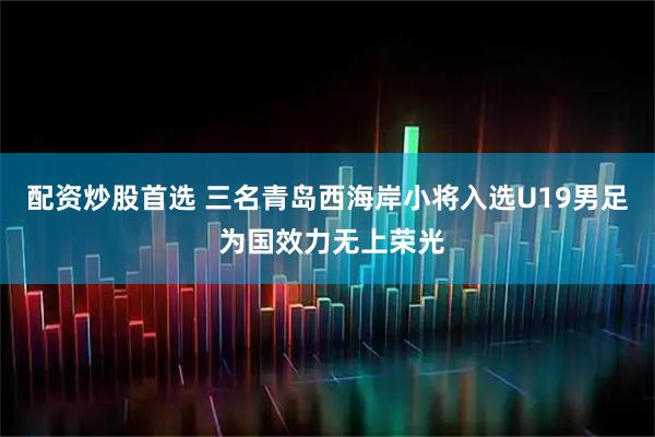 配资炒股首选 三名青岛西海岸小将入选U19男足 为国效力无上荣光
