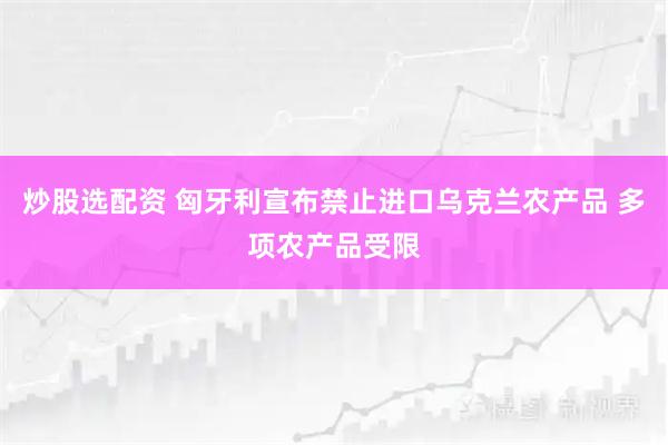 炒股选配资 匈牙利宣布禁止进口乌克兰农产品 多项农产品受限