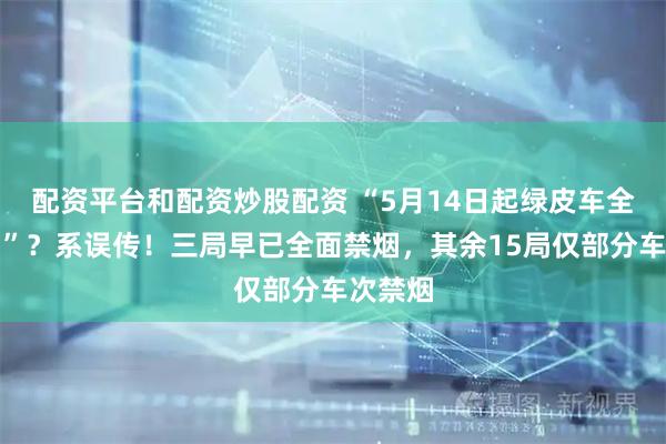 配资平台和配资炒股配资 “5月14日起绿皮车全面禁烟”？系误传！三局早已全面禁烟，其余15局仅部分车次禁烟