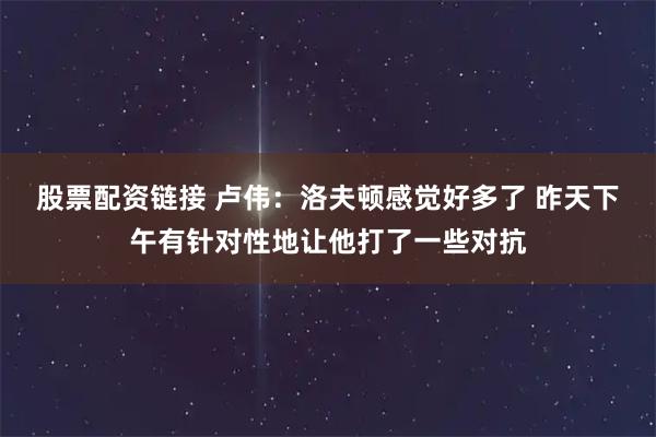 股票配资链接 卢伟：洛夫顿感觉好多了 昨天下午有针对性地让他打了一些对抗