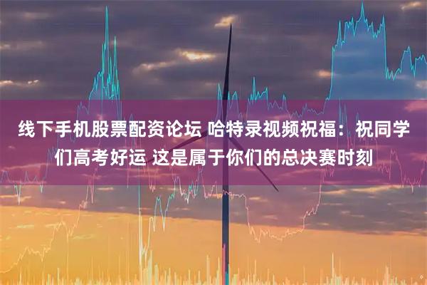 线下手机股票配资论坛 哈特录视频祝福：祝同学们高考好运 这是属于你们的总决赛时刻