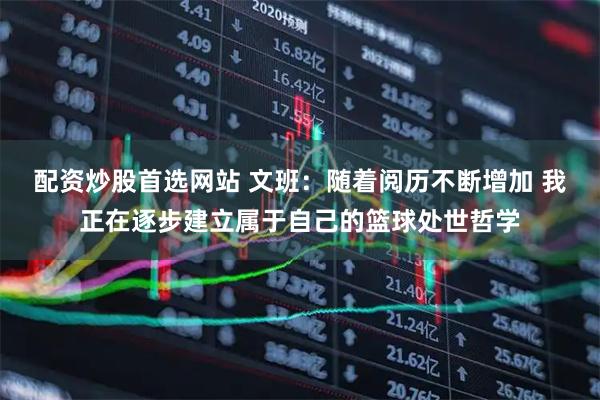 配资炒股首选网站 文班：随着阅历不断增加 我正在逐步建立属于自己的篮球处世哲学