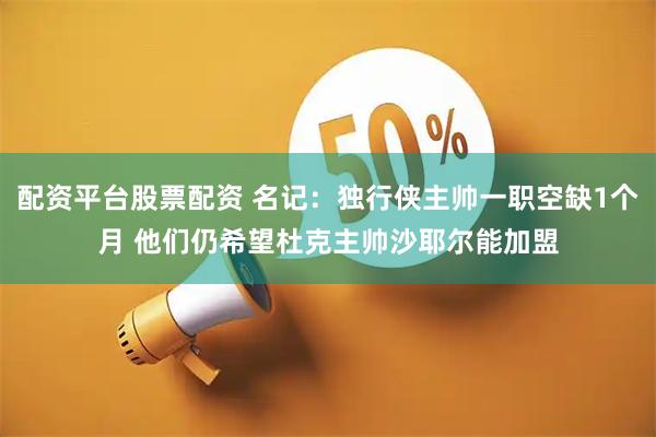 配资平台股票配资 名记：独行侠主帅一职空缺1个月 他们仍希望杜克主帅沙耶尔能加盟