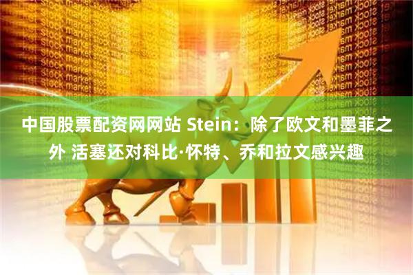 中国股票配资网网站 Stein：除了欧文和墨菲之外 活塞还对科比·怀特、乔和拉文感兴趣
